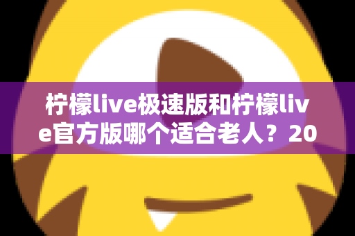 柠檬live极速版和柠檬live官方版哪个适合老人？2025最新对比指南，帮爸妈轻松选对版本看直播更省心