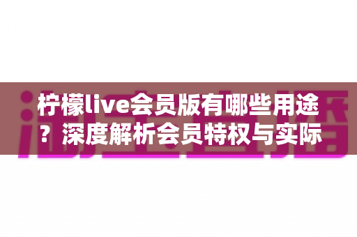 柠檬live会员版有哪些用途?深度解析会员特权与实际价值的完整指南 柠檬live会员版有哪些用途?深度解析会员特权与实际价值的完整指南