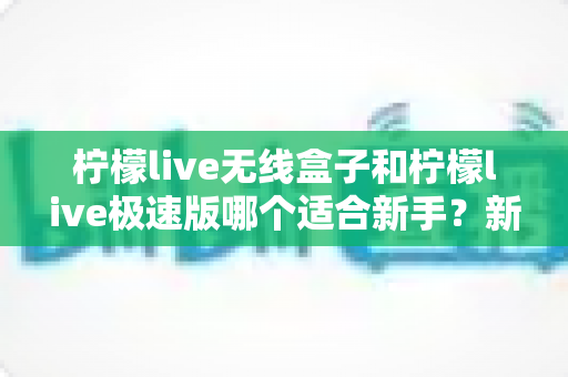 柠檬live无线盒子和柠檬live极速版哪个适合新手?新手入门选购全攻略与避坑指南 柠檬live无线盒子和柠檬live极速版哪个适合新手?新手入门选购全攻略与避坑指南