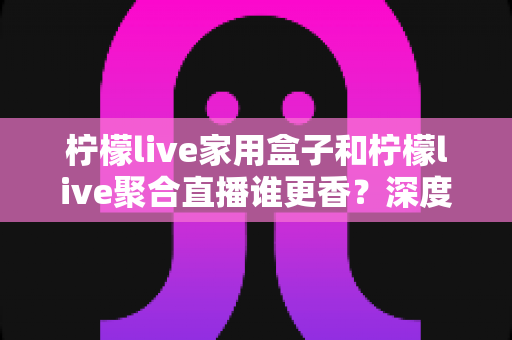 柠檬live家用盒子和柠檬live聚合直播谁更香?深度对比解析帮你选对大屏娱乐方案 柠檬live家用盒子和柠檬live聚合直播谁更香?深度对比解析帮你选对大屏娱乐方案