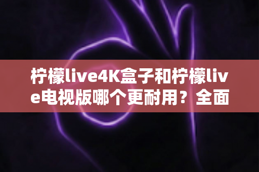柠檬live4K盒子和柠檬live电视版哪个更耐用?全面对比分析助你做出明智选择 柠檬live4K盒子和柠檬live电视版哪个更耐用?全面对比分析助你做出明智选择