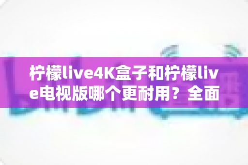 柠檬live4K盒子和柠檬live电视版哪个更耐用?全面对比分析助你做出明智选择 柠檬live4K盒子和柠檬live电视版哪个更耐用?全面对比分析助你做出明智选择