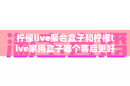 柠檬live聚合盒子和柠檬live家用盒子哪个售后更好?全面对比与选购指南,帮你买到售后无忧的电视盒子 柠檬live聚合盒子和柠檬live家用盒子哪个售后更好?全面对比与选购指南,帮你买到售后无忧的电视盒子