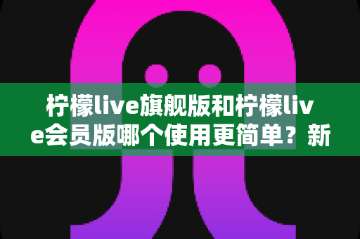 柠檬live旗舰版和柠檬live会员版哪个使用更简单?新手友好度全面对比与选择指南 柠檬live旗舰版和柠檬live会员版哪个使用更简单?新手友好度全面对比与选择指南