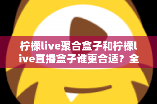 柠檬live聚合盒子和柠檬live直播盒子谁更合适？全方位对比评测与实用选购指南