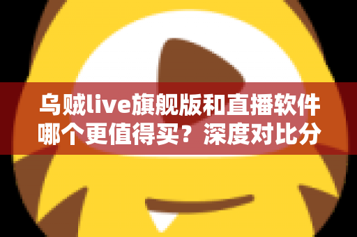 乌贼live旗舰版和直播软件哪个更值得买？深度对比分析与避坑选购指南