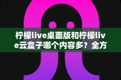 柠檬live桌面版和柠檬live云盒子哪个内容多？全方位深度对比解析，看完不再纠结