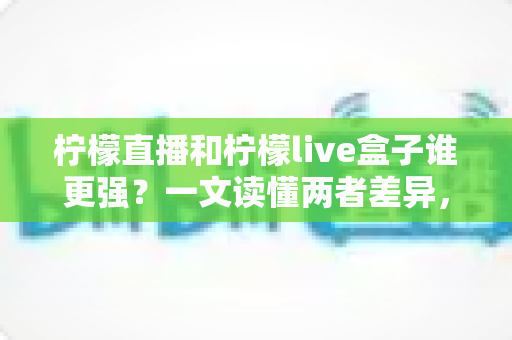柠檬直播和柠檬live盒子谁更强？一文读懂两者差异，选对平台不踩坑
