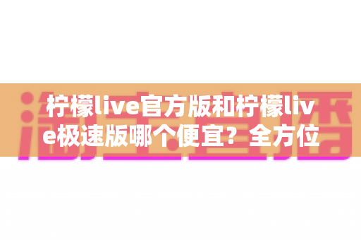 柠檬live官方版和柠檬live极速版哪个便宜？全方位对比省钱攻略大公开