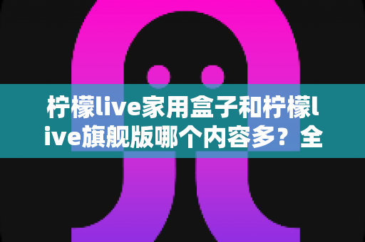 柠檬live家用盒子和柠檬live旗舰版哪个内容多?全面深度对比解析,帮你选对不选贵 柠檬live家用盒子和柠檬live旗舰版哪个内容多?全面深度对比解析,帮你选对不选贵