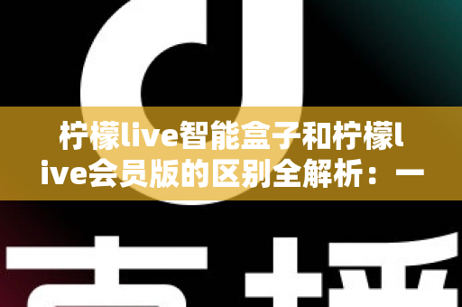 柠檬live智能盒子和柠檬live会员版的区别全解析:一篇看懂如何选对适合自己的观影方案 柠檬live智能盒子和柠檬live会员版的区别全解析:一篇看懂如何选对适合自己的观影方案