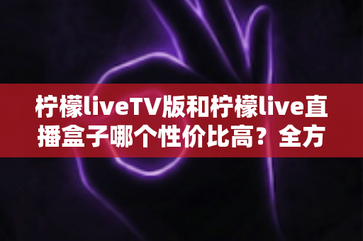 柠檬liveTV版和柠檬live直播盒子哪个性价比高?全方位对比测评帮你选对不花冤枉钱 柠檬liveTV版和柠檬live直播盒子哪个性价比高?全方位对比测评帮你选对不花冤枉钱