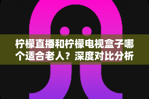 柠檬直播和柠檬电视盒子哪个适合老人？深度对比分析与选购指南，帮爸妈轻松看好电视