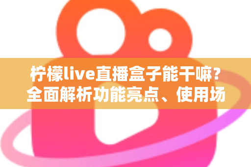 柠檬live直播盒子能干嘛？全面解析功能亮点、使用场景与实用指南
