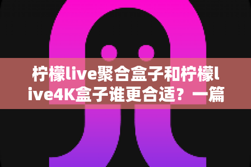 柠檬live聚合盒子和柠檬live4K盒子谁更合适？一篇文章帮你彻底搞懂选购难题