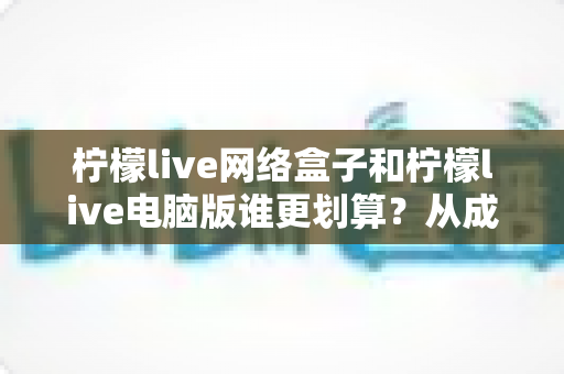 柠檬live网络盒子和柠檬live电脑版谁更划算？从成本到体验的全方位深度对比指南