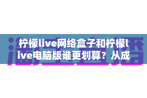 柠檬live网络盒子和柠檬live电脑版谁更划算？从成本到体验的全方位深度对比指南