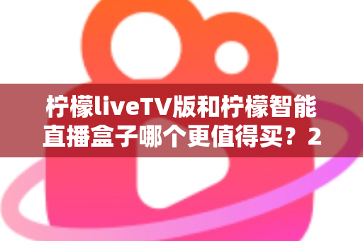 柠檬liveTV版和柠檬智能直播盒子哪个更值得买？2025年超详细选购对比指南