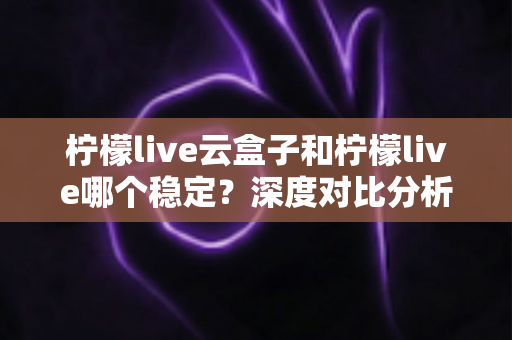 柠檬live云盒子和柠檬live哪个稳定？深度对比分析帮你选出更适合的观看方案