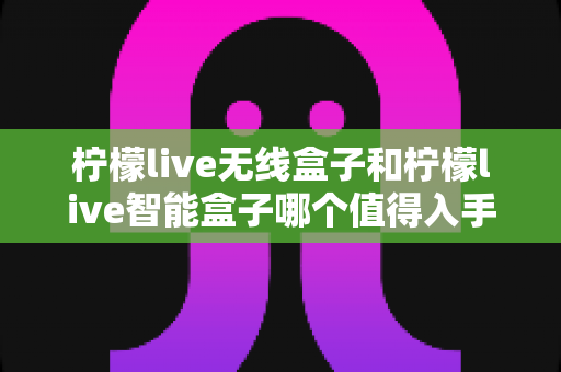 柠檬live无线盒子和柠檬live智能盒子哪个值得入手?最全对比评测与选购指南帮你一次选对 柠檬live无线盒子和柠檬live智能盒子哪个值得入手?最全对比评测与选购指南帮你一次选对