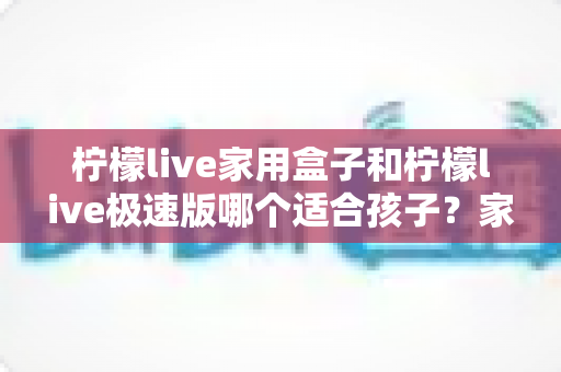 柠檬live家用盒子和柠檬live极速版哪个适合孩子？家长必读的深度对比与选购指南