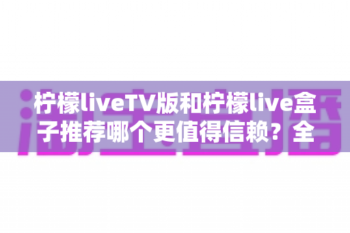 柠檬liveTV版和柠檬live盒子推荐哪个更值得信赖？全方位对比与选购指南