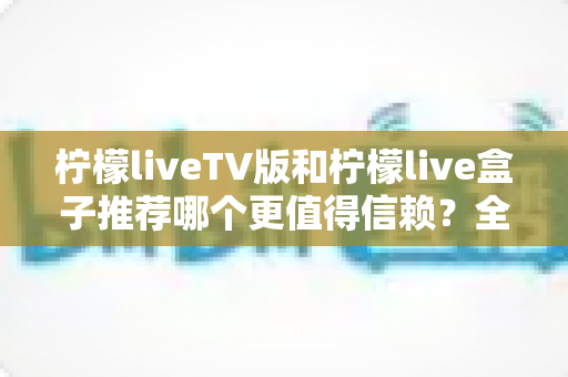 柠檬liveTV版和柠檬live盒子推荐哪个更值得信赖？全方位对比与选购指南
