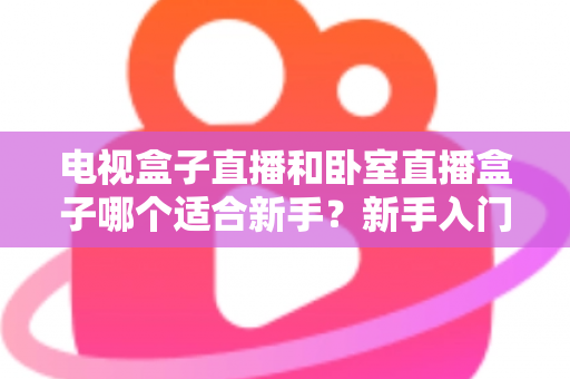 电视盒子直播和卧室直播盒子哪个适合新手?新手入门选购全攻略与避坑指南 电视盒子直播和卧室直播盒子哪个适合新手?新手入门选购全攻略与避坑指南