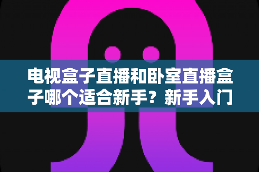 电视盒子直播和卧室直播盒子哪个适合新手？新手入门选购全攻略与避坑指南