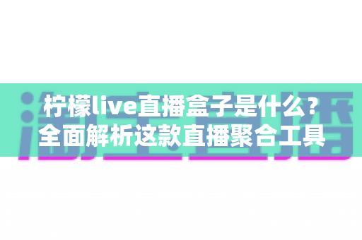 柠檬live直播盒子是什么？全面解析这款直播聚合工具的功能、特点与安全使用指南