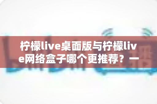 柠檬live桌面版与柠檬live网络盒子哪个更推荐?一篇帮你彻底搞懂选择的实用对比指南 柠檬live桌面版与柠檬live网络盒子哪个更推荐?一篇帮你彻底搞懂选择的实用对比指南