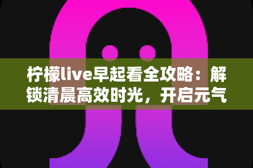 柠檬live早起看全攻略:解锁清晨高效时光,开启元气满满的一天 柠檬live早起看全攻略:解锁清晨高效时光,开启元气满满的一天