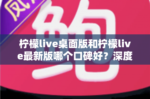 柠檬live桌面版和柠檬live最新版哪个口碑好？深度对比测评助你一键选对版本