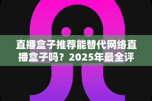 直播盒子推荐能替代网络直播盒子吗?2025年最全评测与家庭娱乐选购指南 直播盒子推荐能替代网络直播盒子吗?2025年最全评测与家庭娱乐选购指南