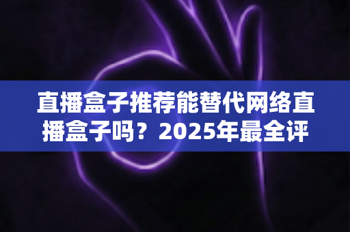 直播盒子推荐能替代网络直播盒子吗？2025年最全评测与家庭娱乐选购指南