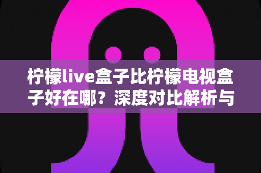 柠檬live盒子比柠檬电视盒子好在哪？深度对比解析与选购全指南