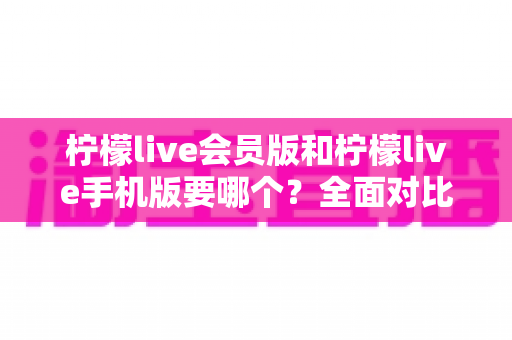 柠檬live会员版和柠檬live手机版要哪个？全面对比助你找到最适合自己的版本