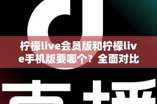 柠檬live会员版和柠檬live手机版要哪个？全面对比助你找到最适合自己的版本