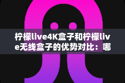 柠檬live4K盒子和柠檬live无线盒子的优势对比:哪款电视盒子才是你的家庭娱乐最佳拍档? 柠檬live4K盒子和柠檬live无线盒子的优势对比:哪款电视盒子才是你的家庭娱乐最佳拍档?