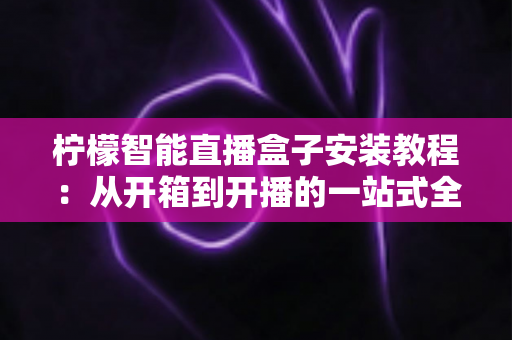柠檬智能直播盒子安装教程：从开箱到开播的一站式全流程指南（新手也能轻松上手）