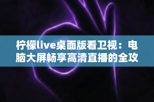 柠檬live桌面版看卫视:电脑大屏畅享高清直播的全攻略 柠檬live桌面版看卫视:电脑大屏畅享高清直播的全攻略