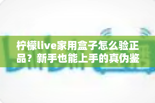 柠檬live家用盒子怎么验正品?新手也能上手的真伪鉴别全攻略 柠檬live家用盒子怎么验正品?新手也能上手的真伪鉴别全攻略
