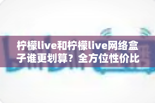 柠檬live和柠檬live网络盒子谁更划算?全方位性价比对比指南帮你选对不选贵 柠檬live和柠檬live网络盒子谁更划算?全方位性价比对比指南帮你选对不选贵