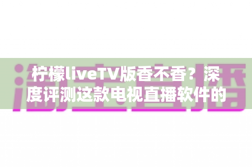 柠檬liveTV版香不香？深度评测这款电视直播软件的真实体验与避坑指南