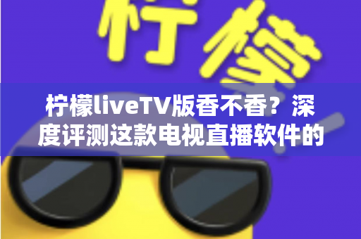 柠檬liveTV版香不香？深度评测这款电视直播软件的真实体验与避坑指南
