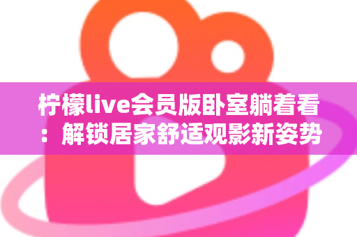 柠檬live会员版卧室躺着看:解锁居家舒适观影新姿势的终极指南 柠檬live会员版卧室躺着看:解锁居家舒适观影新姿势的终极指南