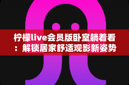 柠檬live会员版卧室躺着看:解锁居家舒适观影新姿势的终极指南 柠檬live会员版卧室躺着看:解锁居家舒适观影新姿势的终极指南