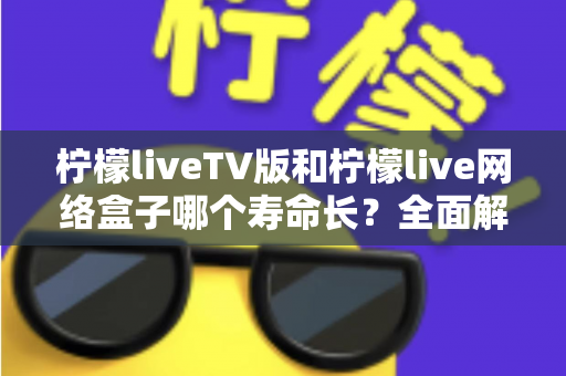 柠檬liveTV版和柠檬live网络盒子哪个寿命长？全面解析使用寿命差异与延长技巧全指南