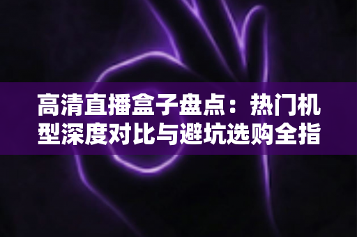高清直播盒子盘点：热门机型深度对比与避坑选购全指南