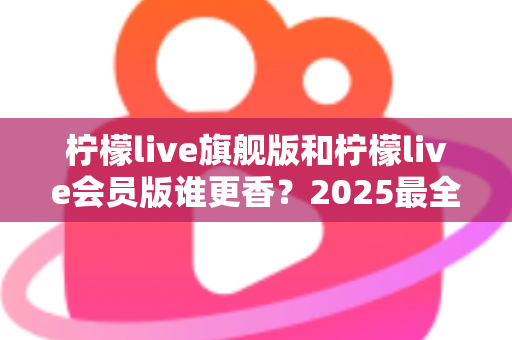 柠檬live旗舰版和柠檬live会员版谁更香?2025最全深度对比测评,看完不再纠结选哪个版本 柠檬live旗舰版和柠檬live会员版谁更香?2025最全深度对比测评,看完不再纠结选哪个版本
